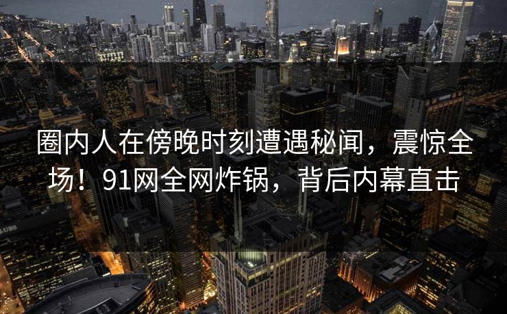 圈内人在傍晚时刻遭遇秘闻，震惊全场！91网全网炸锅，背后内幕直击