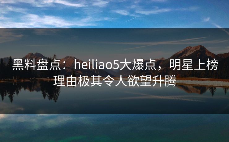 黑料盘点：heiliao5大爆点，明星上榜理由极其令人欲望升腾