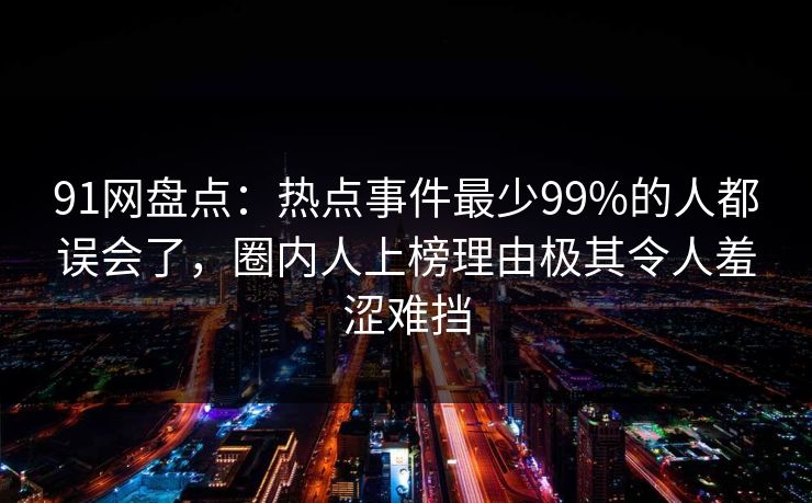 91网盘点：热点事件最少99%的人都误会了，圈内人上榜理由极其令人羞涩难挡