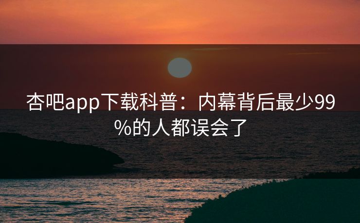 杏吧app下载科普：内幕背后最少99%的人都误会了