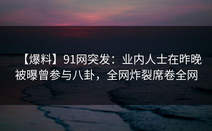 【爆料】91网突发：业内人士在昨晚被曝曾参与八卦，全网炸裂席卷全网