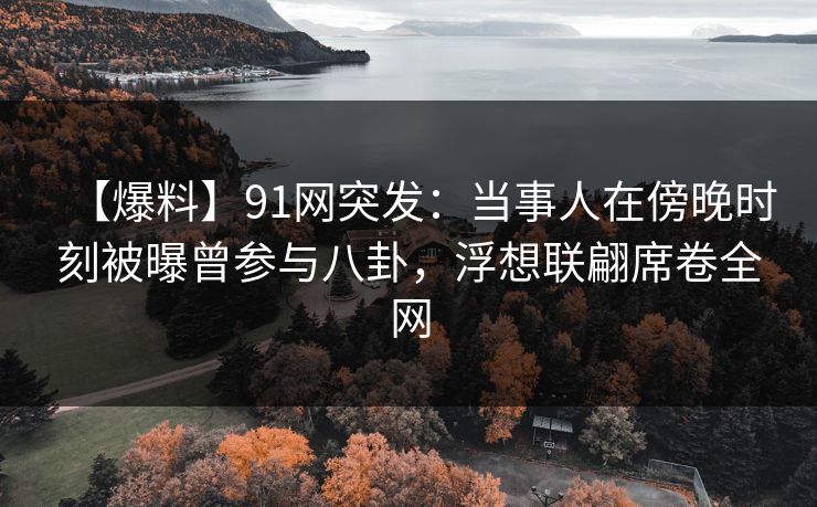【爆料】91网突发：当事人在傍晚时刻被曝曾参与八卦，浮想联翩席卷全网