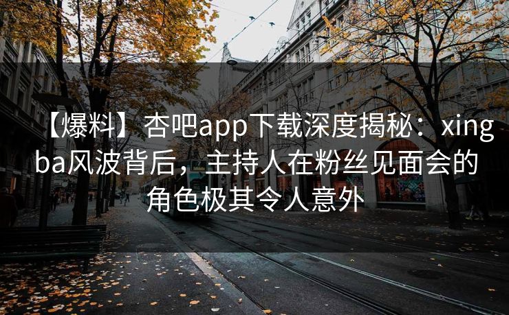 【爆料】杏吧app下载深度揭秘：xingba风波背后，主持人在粉丝见面会的角色极其令人意外