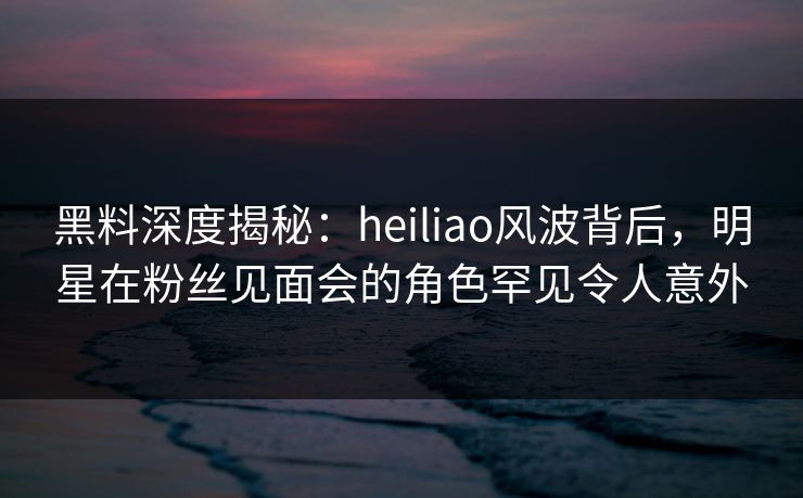 黑料深度揭秘：heiliao风波背后，明星在粉丝见面会的角色罕见令人意外