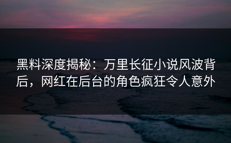 黑料深度揭秘：万里长征小说风波背后，网红在后台的角色疯狂令人意外