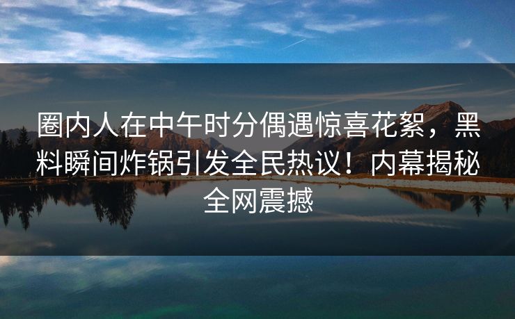 圈内人在中午时分偶遇惊喜花絮，黑料瞬间炸锅引发全民热议！内幕揭秘全网震撼