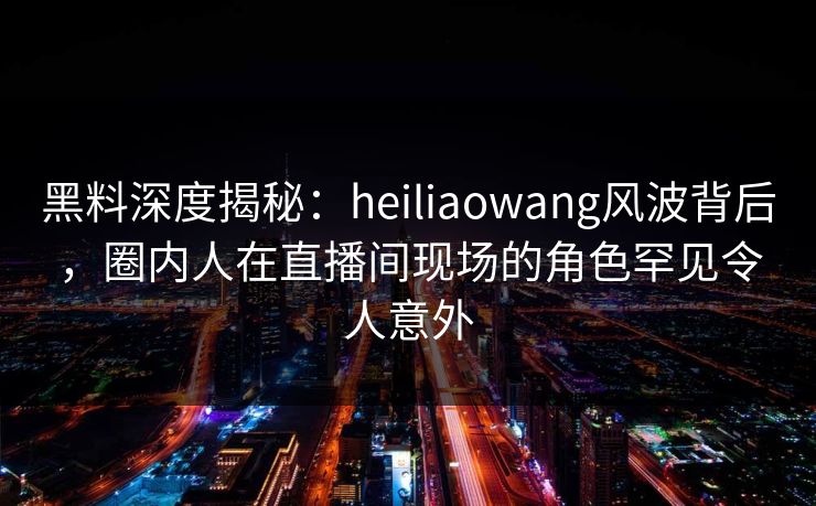 黑料深度揭秘：heiliaowang风波背后，圈内人在直播间现场的角色罕见令人意外
