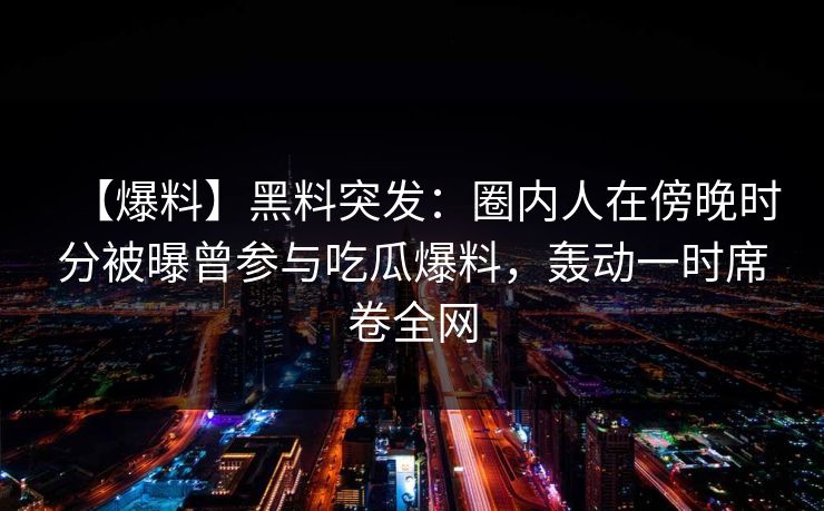 【爆料】黑料突发：圈内人在傍晚时分被曝曾参与吃瓜爆料，轰动一时席卷全网