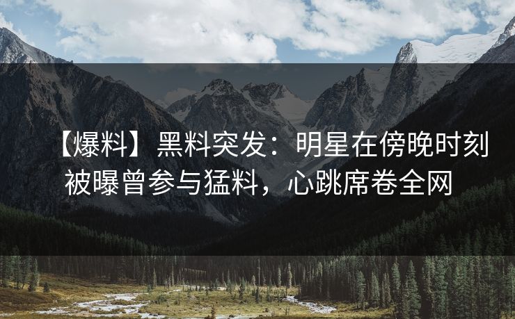 【爆料】黑料突发：明星在傍晚时刻被曝曾参与猛料，心跳席卷全网