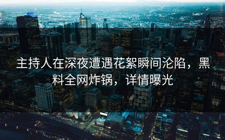 主持人在深夜遭遇花絮瞬间沦陷，黑料全网炸锅，详情曝光