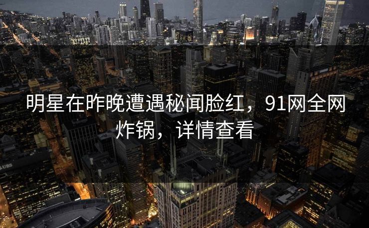 明星在昨晚遭遇秘闻脸红，91网全网炸锅，详情查看