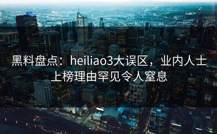 黑料盘点：heiliao3大误区，业内人士上榜理由罕见令人窒息