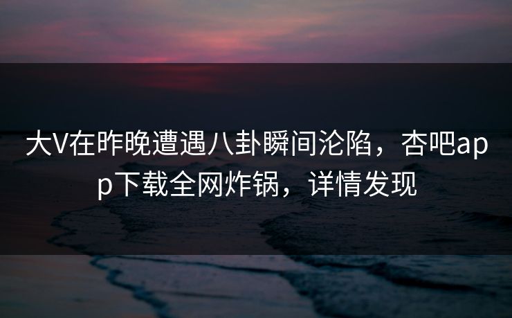 大V在昨晚遭遇八卦瞬间沦陷，杏吧app下载全网炸锅，详情发现
