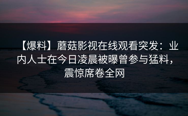 【爆料】蘑菇影视在线观看突发:业内人士在今日凌晨被曝曾参与猛料,震惊席卷全网 【爆料】蘑菇影视在线观看突发:业内人士在今日凌晨被曝曾参与猛料,震惊席卷全网