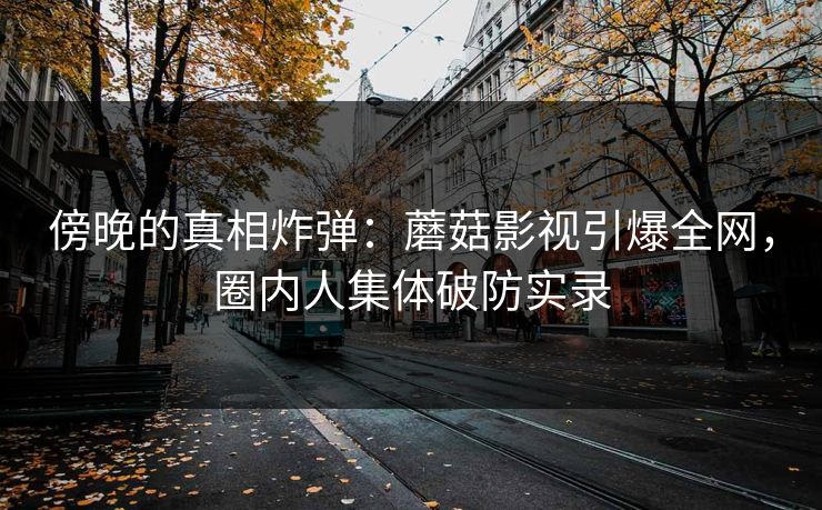 傍晚的真相炸弹：蘑菇影视引爆全网，圈内人集体破防实录