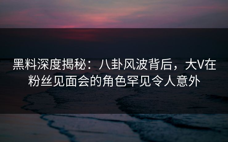 黑料深度揭秘:八卦风波背后,大V在粉丝见面会的角色罕见令人意外 黑料深度揭秘:八卦风波背后,大V在粉丝见面会的角色罕见令人意外