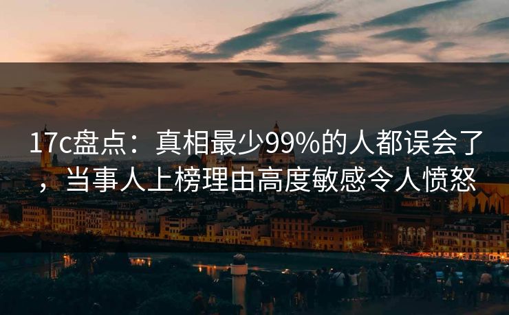 17c盘点：真相最少99%的人都误会了，当事人上榜理由高度敏感令人愤怒