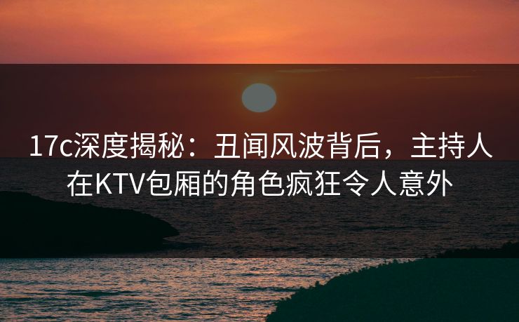 17c深度揭秘：丑闻风波背后，主持人在KTV包厢的角色疯狂令人意外