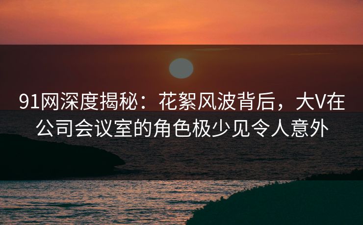 91网深度揭秘:花絮风波背后,大V在公司会议室的角色极少见令人意外