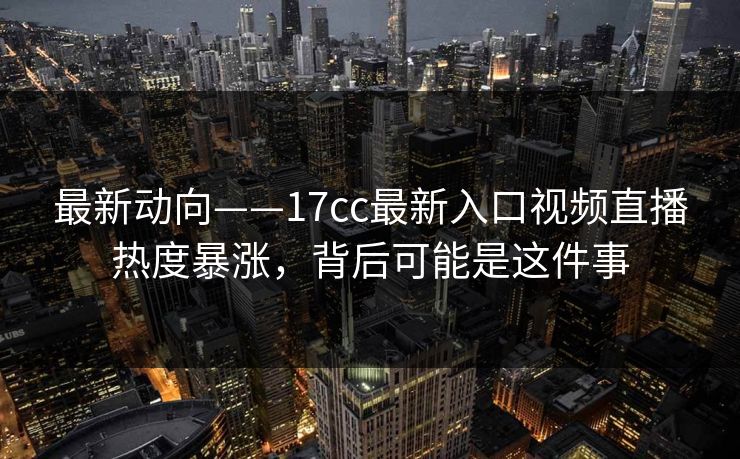 最新动向——17cc最新入口视频直播热度暴涨,背后可能是这件事