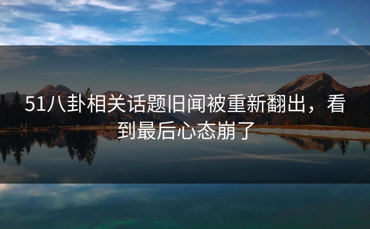 51八卦相关话题旧闻被重新翻出，看到最后心态崩了