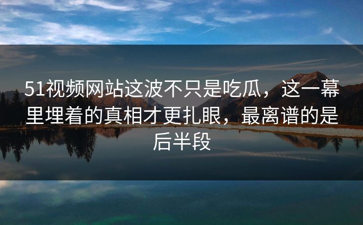 51视频网站这波不只是吃瓜,这一幕里埋着的真相才更扎眼,最离谱的是后半段
